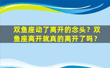 双鱼座动了离开的念头？双鱼座离开就真的离开了吗？