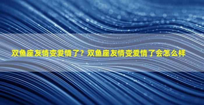 双鱼座友情变爱情了？双鱼座友情变爱情了会怎么样