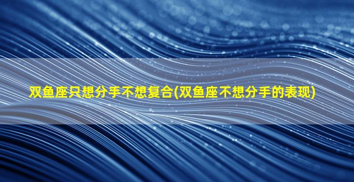 双鱼座只想分手不想复合(双鱼座不想分手的表现)