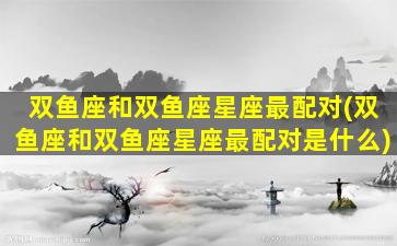 双鱼座和双鱼座星座最配对(双鱼座和双鱼座星座最配对是什么)