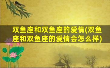 双鱼座和双鱼座的爱情(双鱼座和双鱼座的爱情会怎么样)