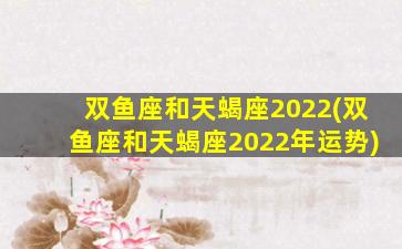 双鱼座和天蝎座2022(双鱼座和天蝎座2022年运势)
