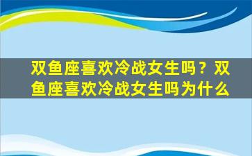 双鱼座喜欢冷战女生吗？双鱼座喜欢冷战女生吗为什么