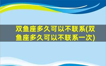 双鱼座多久可以不联系(双鱼座多久可以不联系一次)