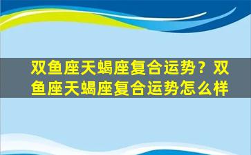 双鱼座天蝎座复合运势？双鱼座天蝎座复合运势怎么样