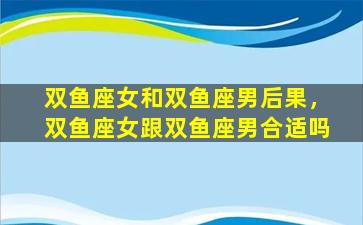 双鱼座女和双鱼座男后果，双鱼座女跟双鱼座男合适吗