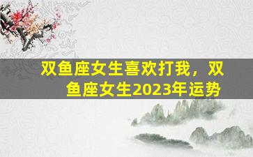 双鱼座女生喜欢打我，双鱼座女生2023年运势