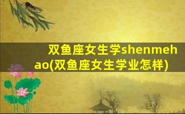 双鱼座女生学shenmehao(双鱼座女生学业怎样)