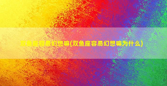 双鱼座容易幻想嘛(双鱼座容易幻想嘛为什么)