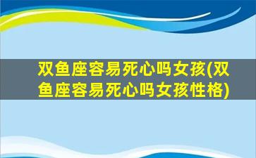 双鱼座容易死心吗女孩(双鱼座容易死心吗女孩性格)