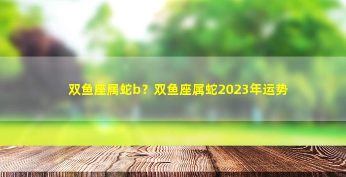 双鱼座属蛇b？双鱼座属蛇2023年运势