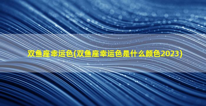 双鱼座幸运色(双鱼座幸运色是什么颜色2023)