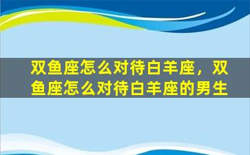 双鱼座怎么对待白羊座，双鱼座怎么对待白羊座的男生