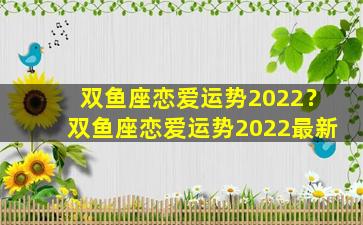 双鱼座恋爱运势2022？双鱼座恋爱运势2022最新