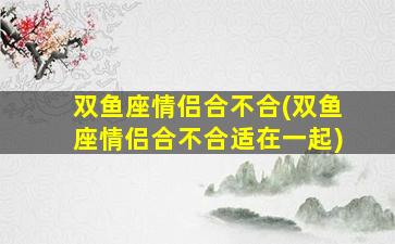 双鱼座情侣合不合(双鱼座情侣合不合适在一起)