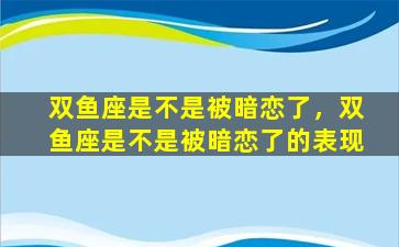 双鱼座是不是被暗恋了，双鱼座是不是被暗恋了的表现