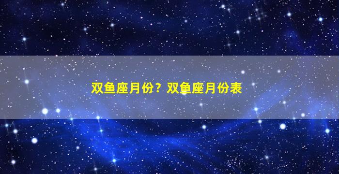 双鱼座月份？双鱼座月份表