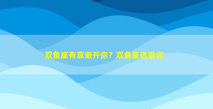 双鱼座有意避开你？双鱼座逃避你