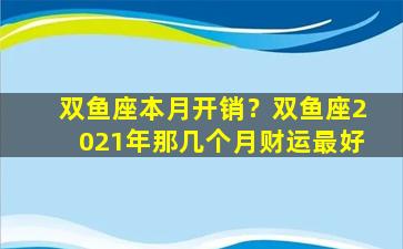 双鱼座本月开销？双鱼座2021年那几个月财运最好