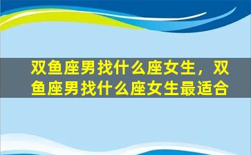 双鱼座男找什么座女生，双鱼座男找什么座女生最适合