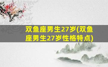 双鱼座男生27岁(双鱼座男生27岁性格特点)