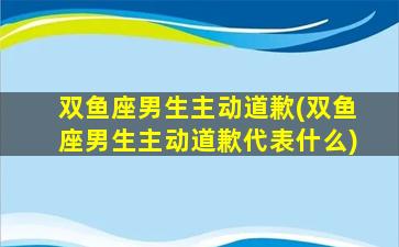 双鱼座男生主动道歉(双鱼座男生主动道歉代表什么)