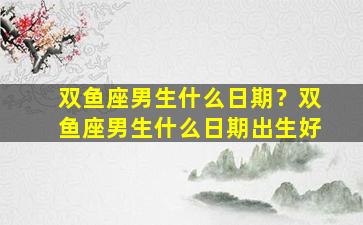 双鱼座男生什么日期？双鱼座男生什么日期出生好