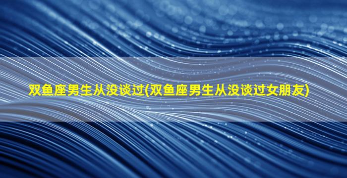 双鱼座男生从没谈过(双鱼座男生从没谈过女朋友)