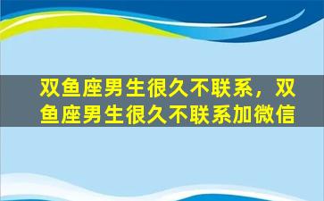 双鱼座男生很久不联系，双鱼座男生很久不联系加微信