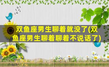 双鱼座男生聊着就没了(双鱼座男生聊着聊着不说话了)