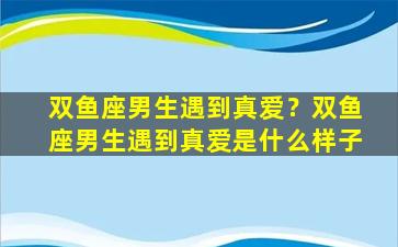 双鱼座男生遇到真爱？双鱼座男生遇到真爱是什么样子