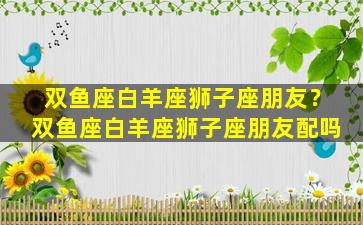 双鱼座白羊座狮子座朋友？双鱼座白羊座狮子座朋友配吗