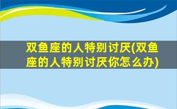 双鱼座的人特别讨厌(双鱼座的人特别讨厌你怎么办)