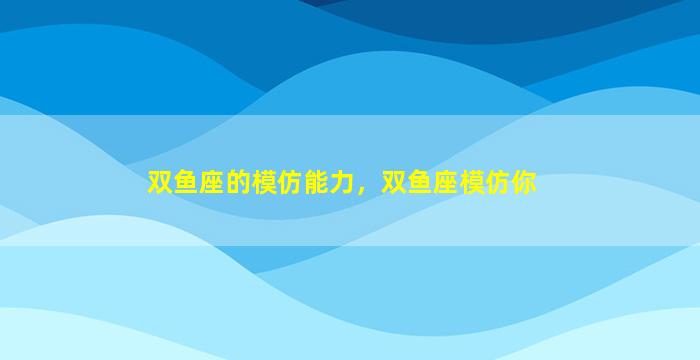 双鱼座的模仿能力，双鱼座模仿你