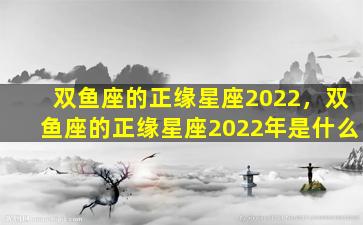 双鱼座的正缘星座2022，双鱼座的正缘星座2022年是什么