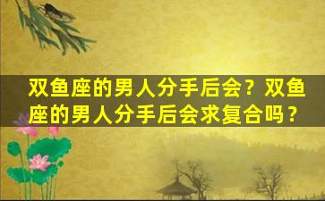 双鱼座的男人分手后会？双鱼座的男人分手后会求复合吗？