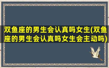 双鱼座的男生会认真吗女生(双鱼座的男生会认真吗女生会主动吗)