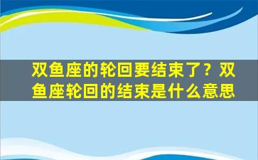 双鱼座的轮回要结束了？双鱼座轮回的结束是什么意思