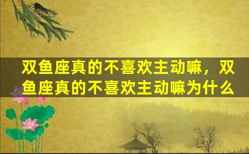 双鱼座真的不喜欢主动嘛，双鱼座真的不喜欢主动嘛为什么