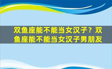 双鱼座能不能当女汉子？双鱼座能不能当女汉子男朋友