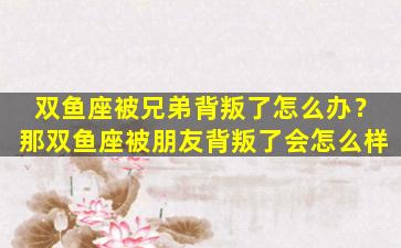 双鱼座被兄弟背叛了怎么办？那双鱼座被朋友背叛了会怎么样