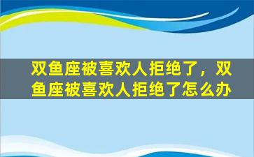 双鱼座被喜欢人拒绝了，双鱼座被喜欢人拒绝了怎么办