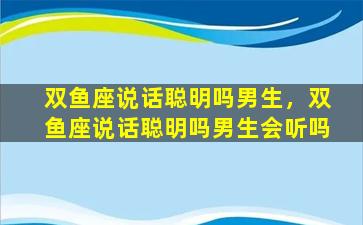 双鱼座说话聪明吗男生，双鱼座说话聪明吗男生会听吗