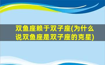 双鱼座赖于双子座(为什么说双鱼座是双子座的克星)