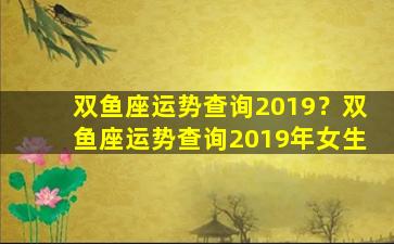 双鱼座运势查询2019？双鱼座运势查询2019年女生