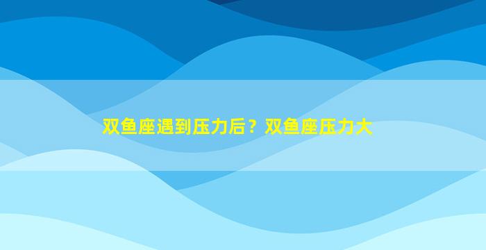 双鱼座遇到压力后？双鱼座压力大