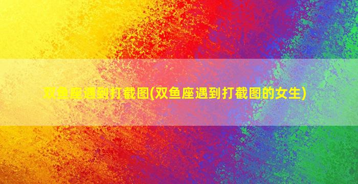 双鱼座遇到打截图(双鱼座遇到打截图的女生)