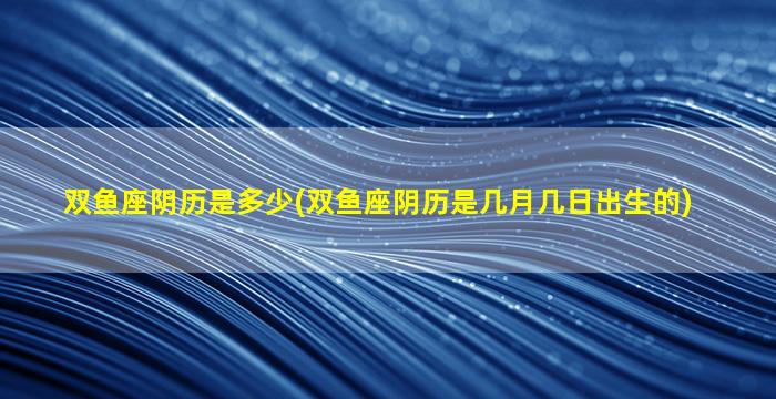 双鱼座阴历是多少(双鱼座阴历是几月几日出生的)