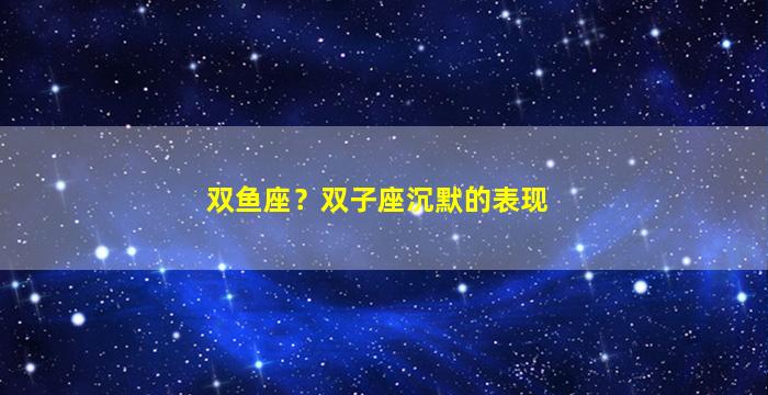 双鱼座？双子座沉默的表现