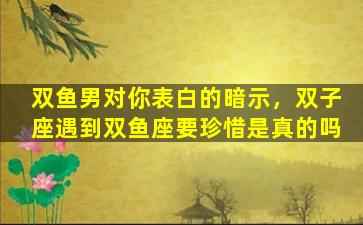 双鱼男对你表白的暗示，双子座遇到双鱼座要珍惜是真的吗